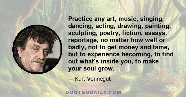 Practice any art, music, singing, dancing, acting, drawing, painting, sculpting, poetry, fiction, essays, reportage, no matter how well or badly, not to get money and fame, but to experience becoming, to find out what's 