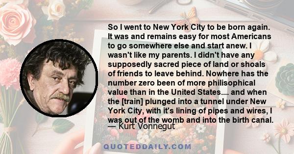 So I went to New York City to be born again. It was and remains easy for most Americans to go somewhere else and start anew. I wasn't like my parents. I didn't have any supposedly sacred piece of land or shoals of