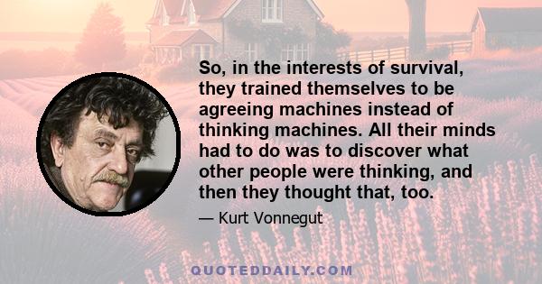 So, in the interests of survival, they trained themselves to be agreeing machines instead of thinking machines. All their minds had to do was to discover what other people were thinking, and then they thought that, too.