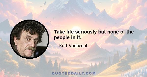 Take life seriously but none of the people in it.