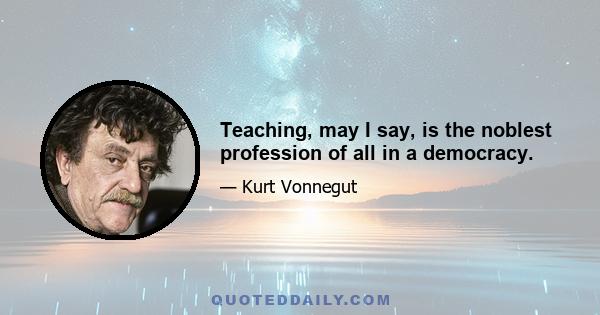 Teaching, may I say, is the noblest profession of all in a democracy.