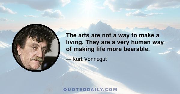 The arts are not a way to make a living. They are a very human way of making life more bearable.