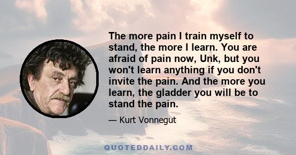 The more pain I train myself to stand, the more I learn. You are afraid of pain now, Unk, but you won't learn anything if you don't invite the pain. And the more you learn, the gladder you will be to stand the pain.