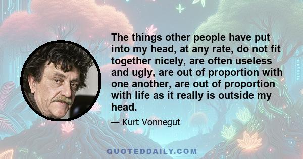 The things other people have put into my head, at any rate, do not fit together nicely, are often useless and ugly, are out of proportion with one another, are out of proportion with life as it really is outside my head.