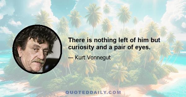 There is nothing left of him but curiosity and a pair of eyes.