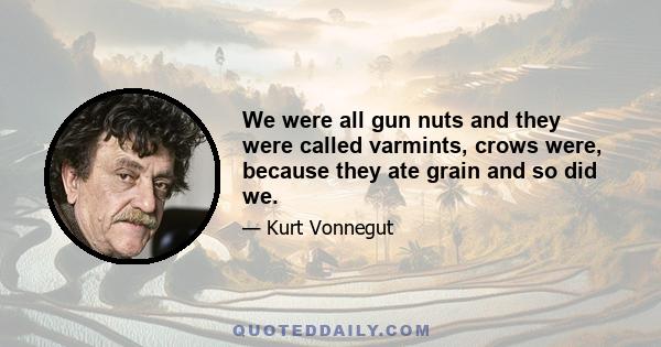 We were all gun nuts and they were called varmints, crows were, because they ate grain and so did we.