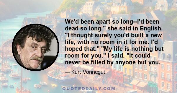 We'd been apart so long--I'd been dead so long, she said in English. I thought surely you'd built a new life, with no room in it for me. I'd hoped that. My life is nothing but room for you. I said. It could never be