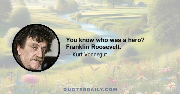 You know who was a hero? Franklin Roosevelt.