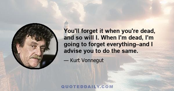 You'll forget it when you're dead, and so will I. When I'm dead, I'm going to forget everything–and I advise you to do the same.