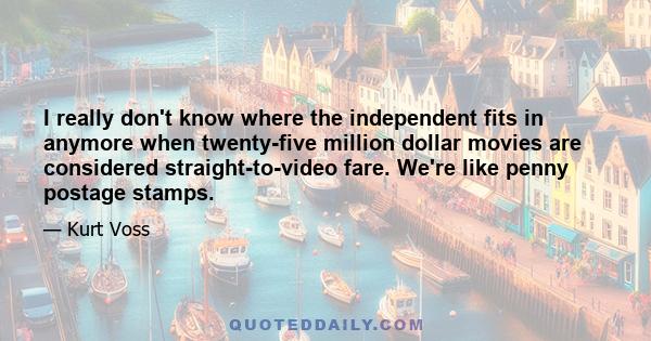 I really don't know where the independent fits in anymore when twenty-five million dollar movies are considered straight-to-video fare. We're like penny postage stamps.