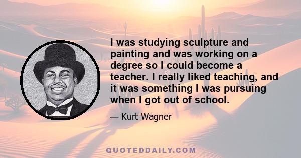 I was studying sculpture and painting and was working on a degree so I could become a teacher. I really liked teaching, and it was something I was pursuing when I got out of school.