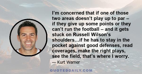 I’m concerned that if one of those two areas doesn’t play up to par – if they give up some points or they can’t run the football – and it gets stuck on Russell Wilson’s shoulders…if he has to stay in the pocket against