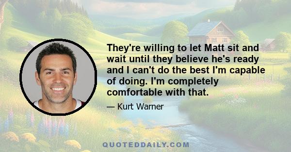 They're willing to let Matt sit and wait until they believe he's ready and I can't do the best I'm capable of doing. I'm completely comfortable with that.