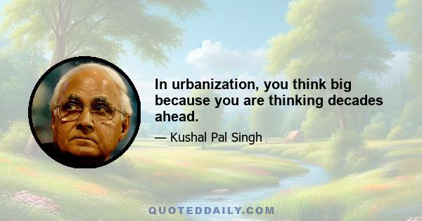 In urbanization, you think big because you are thinking decades ahead.