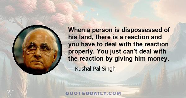 When a person is dispossessed of his land, there is a reaction and you have to deal with the reaction properly. You just can't deal with the reaction by giving him money.