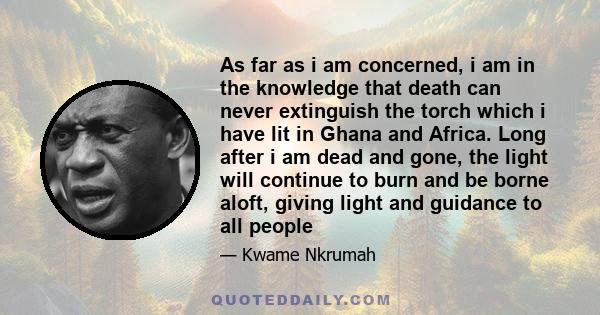 As far as i am concerned, i am in the knowledge that death can never extinguish the torch which i have lit in Ghana and Africa. Long after i am dead and gone, the light will continue to burn and be borne aloft, giving