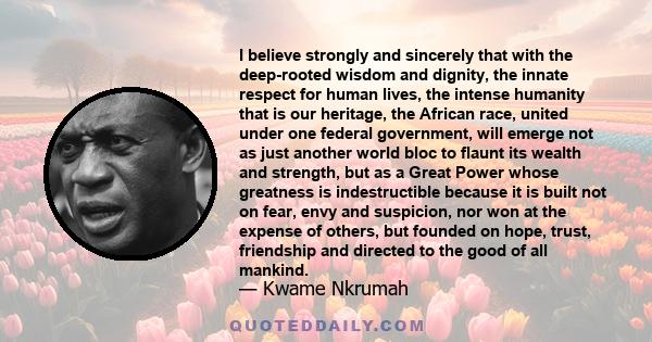 I believe strongly and sincerely that with the deep-rooted wisdom and dignity, the innate respect for human lives, the intense humanity that is our heritage, the African race, united under one federal government, will