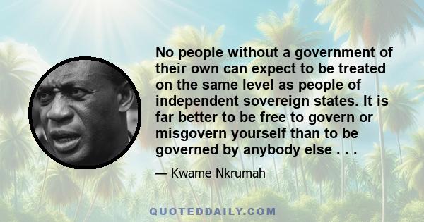 No people without a government of their own can expect to be treated on the same level as people of independent sovereign states. It is far better to be free to govern or misgovern yourself than to be governed by