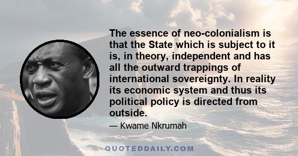 The essence of neo-colonialism is that the State which is subject to it is, in theory, independent and has all the outward trappings of international sovereignty. In reality its economic system and thus its political