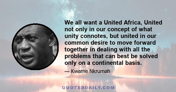 We all want a United Africa, United not only in our concept of what unity connotes, but united in our common desire to move forward together in dealing with all the problems that can best be solved only on a continental 