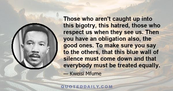 Those who aren't caught up into this bigotry, this hatred, those who respect us when they see us. Then you have an obligation also, the good ones. To make sure you say to the others, that this blue wall of silence must