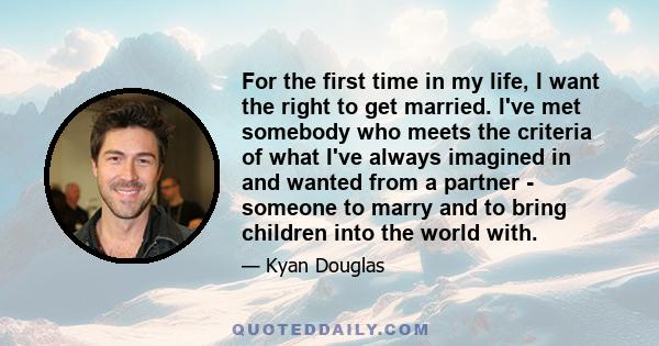 For the first time in my life, I want the right to get married. I've met somebody who meets the criteria of what I've always imagined in and wanted from a partner - someone to marry and to bring children into the world