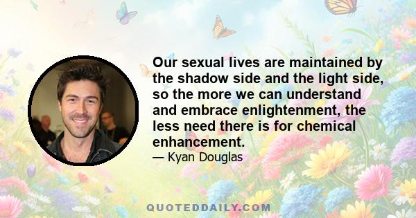 Our sexual lives are maintained by the shadow side and the light side, so the more we can understand and embrace enlightenment, the less need there is for chemical enhancement.