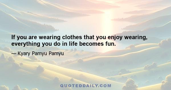 If you are wearing clothes that you enjoy wearing, everything you do in life becomes fun.