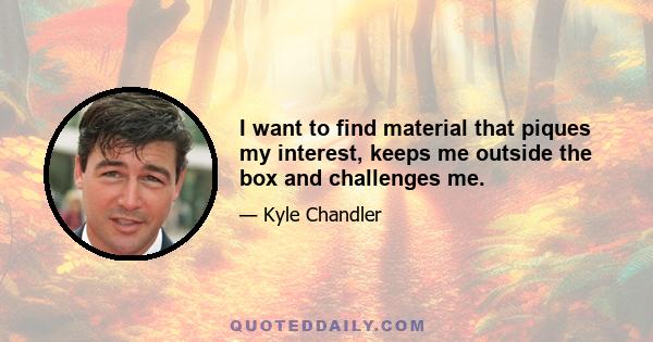 I want to find material that piques my interest, keeps me outside the box and challenges me.
