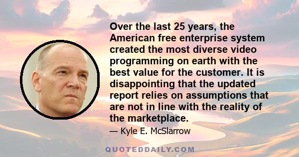 Over the last 25 years, the American free enterprise system created the most diverse video programming on earth with the best value for the customer. It is disappointing that the updated report relies on assumptions