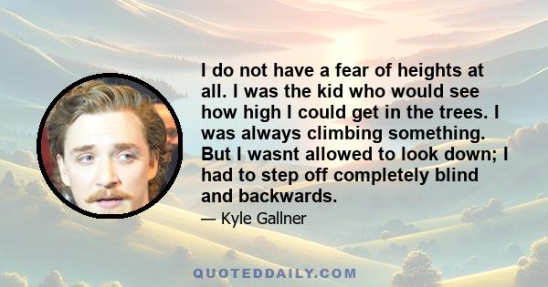 I do not have a fear of heights at all. I was the kid who would see how high I could get in the trees. I was always climbing something. But I wasnt allowed to look down; I had to step off completely blind and backwards.