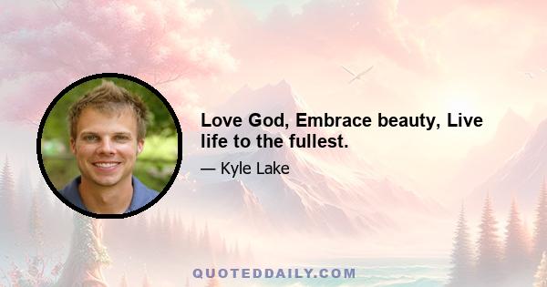 Love God, Embrace beauty, Live life to the fullest.