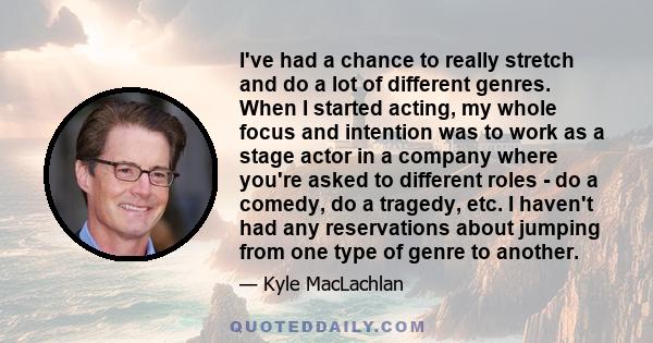 I've had a chance to really stretch and do a lot of different genres. When I started acting, my whole focus and intention was to work as a stage actor in a company where you're asked to different roles - do a comedy, do 