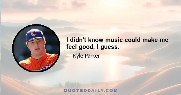 I didn't know music could make me feel good, I guess.