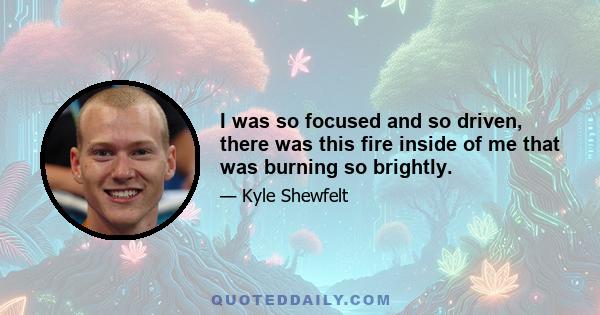 I was so focused and so driven, there was this fire inside of me that was burning so brightly.