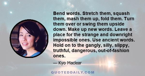 Bend words. Stretch them, squash them, mash them up, fold them. Turn them over or swing them upside down. Make up new words. Leave a place for the strange and downright impossible ones. Use ancient words. Hold on to the 