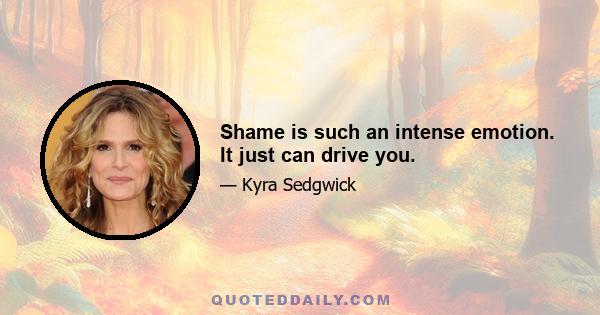 Shame is such an intense emotion. It just can drive you.