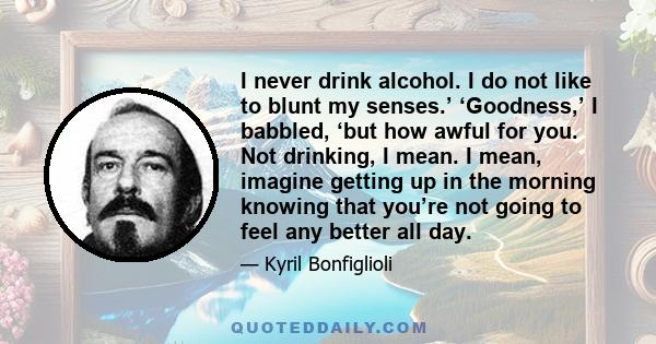 I never drink alcohol. I do not like to blunt my senses.’ ‘Goodness,’ I babbled, ‘but how awful for you. Not drinking, I mean. I mean, imagine getting up in the morning knowing that you’re not going to feel any better