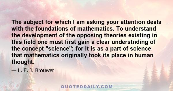 The subject for which I am asking your attention deals with the foundations of mathematics. To understand the development of the opposing theories existing in this field one must first gain a clear understnding of the