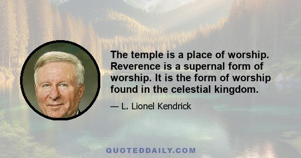 The temple is a place of worship. Reverence is a supernal form of worship. It is the form of worship found in the celestial kingdom.