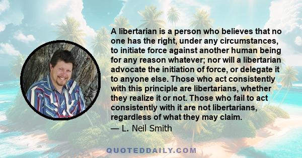 A libertarian is a person who believes that no one has the right, under any circumstances, to initiate force against another human being for any reason whatever; nor will a libertarian advocate the initiation of force,