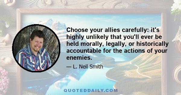 Choose your allies carefully: it's highly unlikely that you'll ever be held morally, legally, or historically accountable for the actions of your enemies.