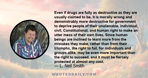 Even if drugs are fully as destructive as they are usually claimed to be, it is morally wrong and demonstrably more destructive for government to deprive people of their unalienable, individual, civil, Constitutional,