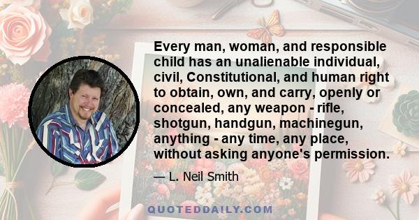 Every man, woman, and responsible child has an unalienable individual, civil, Constitutional, and human right to obtain, own, and carry, openly or concealed, any weapon - rifle, shotgun, handgun, machinegun, anything -