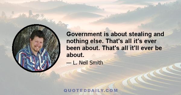 Government is about stealing and nothing else. That's all it's ever been about. That's all it'll ever be about.