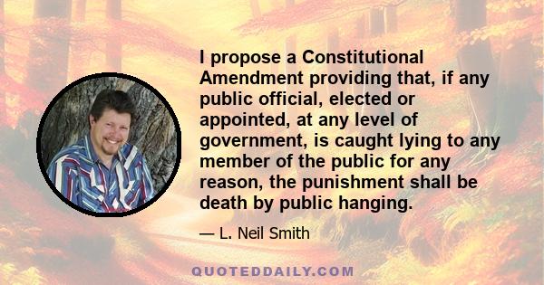 I propose a Constitutional Amendment providing that, if any public official, elected or appointed, at any level of government, is caught lying to any member of the public for any reason, the punishment shall be death by 