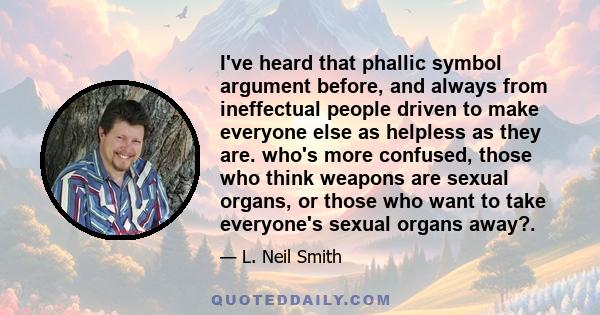 I've heard that phallic symbol argument before, and always from ineffectual people driven to make everyone else as helpless as they are. who's more confused, those who think weapons are sexual organs, or those who want