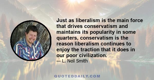 Just as liberalism is the main force that drives conservatism and maintains its popularity in some quarters, conservatism is the reason liberalism continues to enjoy the traction that it does in our poor civilization.