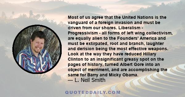 Most of us agree that the United Nations is the vanguard of a foreign invasion and must be driven from our shores. Liberalism - Progressivism - all forms of left wing collectivism, are equally alien to the Founders'