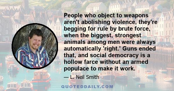 People who object to weapons aren't abolishing violence, they're begging for rule by brute force, when the biggest, strongest animals among men were always automatically 'right.' Guns ended that, and social democracy is 